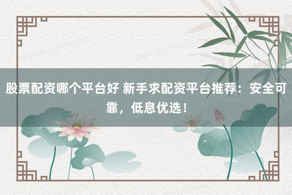 股票配资哪个平台好 新手求配资平台推荐：安全可靠，低息优选！