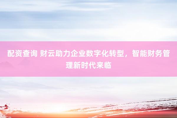 配资查询 财云助力企业数字化转型，智能财务管理新时代来临