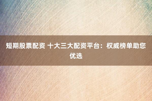 短期股票配资 十大三大配资平台：权威榜单助您优选