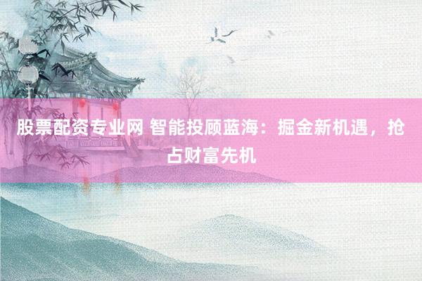 股票配资专业网 智能投顾蓝海：掘金新机遇，抢占财富先机