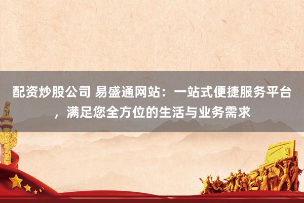 配资炒股公司 易盛通网站：一站式便捷服务平台，满足您全方位的生活与业务需求