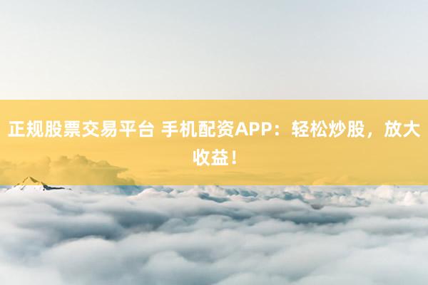 正规股票交易平台 手机配资APP：轻松炒股，放大收益！