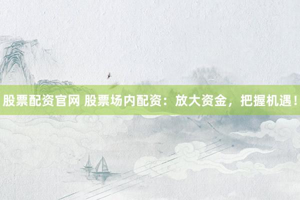 股票配资官网 股票场内配资：放大资金，把握机遇！