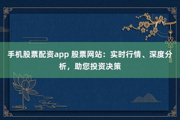 手机股票配资app 股票网站：实时行情、深度分析，助您投资决策