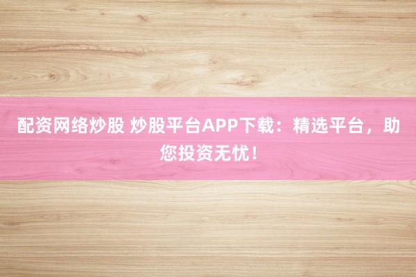 配资网络炒股 炒股平台APP下载：精选平台，助您投资无忧！