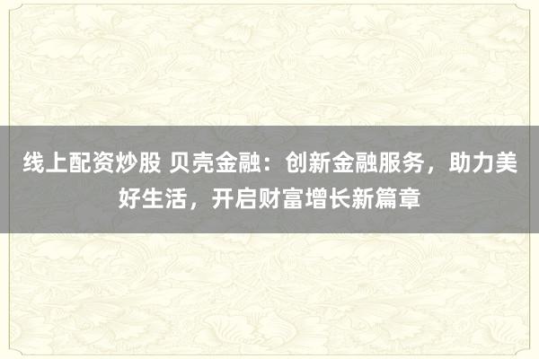 线上配资炒股 贝壳金融：创新金融服务，助力美好生活，开启财富增长新篇章