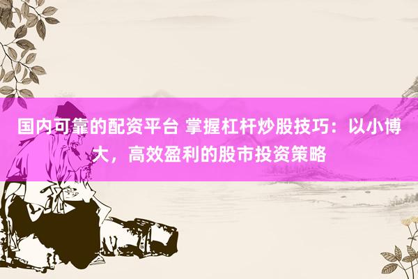 国内可靠的配资平台 掌握杠杆炒股技巧：以小博大，高效盈利的股市投资策略