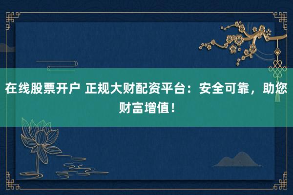 在线股票开户 正规大财配资平台：安全可靠，助您财富增值！