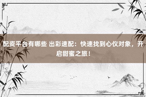 配资平台有哪些 出彩速配：快速找到心仪对象，开启甜蜜之旅！