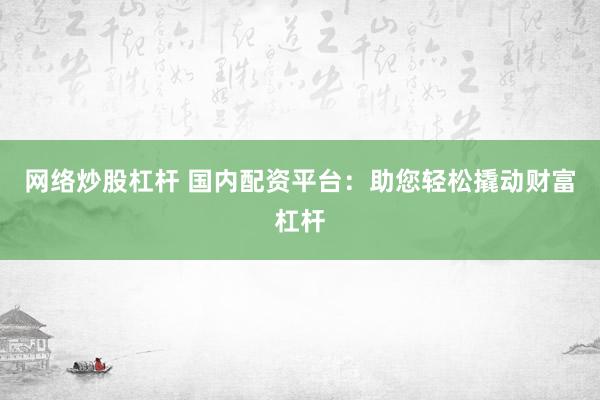 网络炒股杠杆 国内配资平台：助您轻松撬动财富杠杆