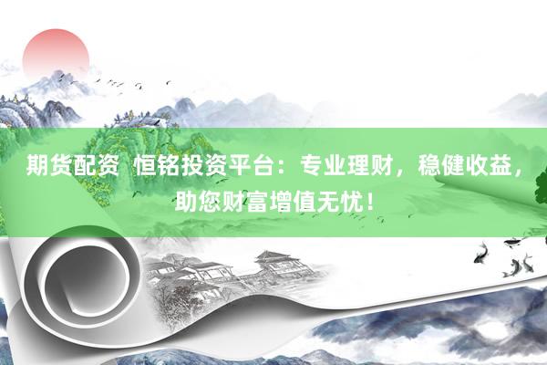 期货配资  恒铭投资平台：专业理财，稳健收益，助您财富增值无忧！