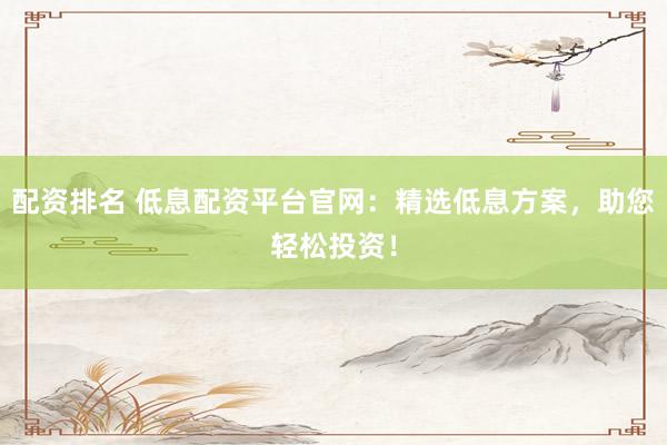 配资排名 低息配资平台官网：精选低息方案，助您轻松投资！