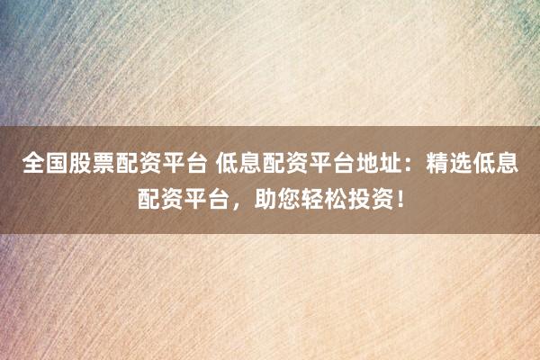 全国股票配资平台 低息配资平台地址：精选低息配资平台，助您轻松投资！
