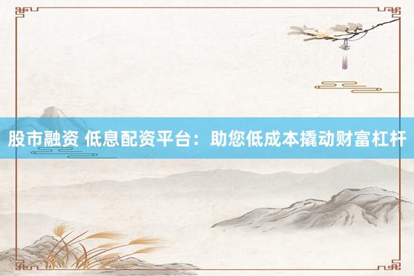 股市融资 低息配资平台：助您低成本撬动财富杠杆