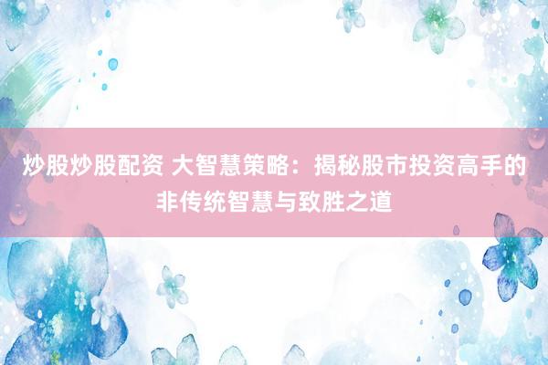 炒股炒股配资 大智慧策略：揭秘股市投资高手的非传统智慧与致胜之道