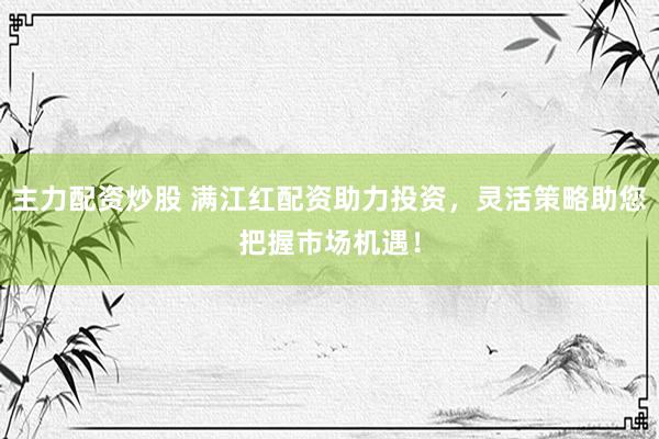 主力配资炒股 满江红配资助力投资，灵活策略助您把握市场机遇！