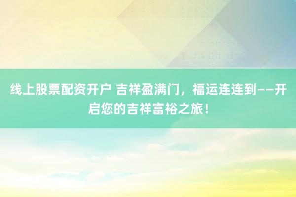 线上股票配资开户 吉祥盈满门，福运连连到——开启您的吉祥富裕之旅！