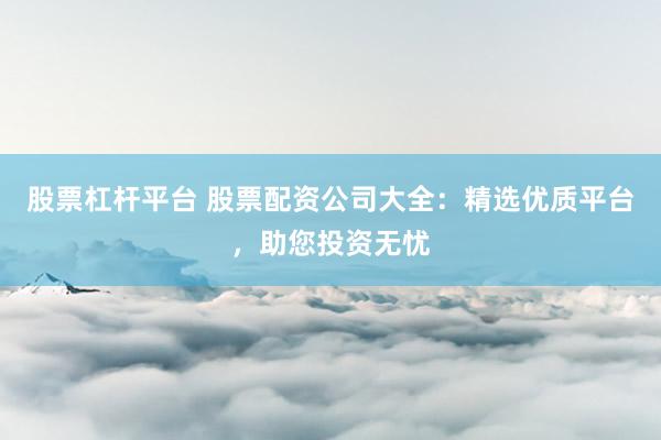 股票杠杆平台 股票配资公司大全：精选优质平台，助您投资无忧