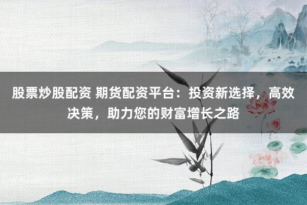 股票炒股配资 期货配资平台：投资新选择，高效决策，助力您的财富增长之路