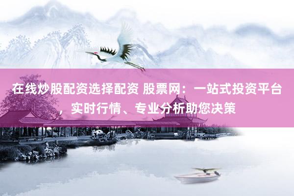在线炒股配资选择配资 股票网：一站式投资平台，实时行情、专业分析助您决策