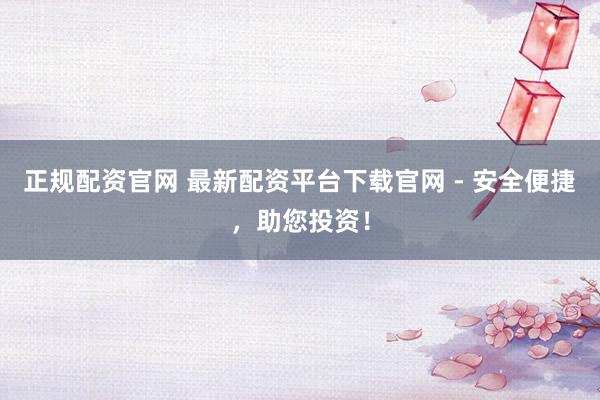 正规配资官网 最新配资平台下载官网 - 安全便捷，助您投资！