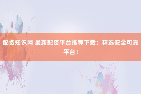 配资知识网 最新配资平台推荐下载：精选安全可靠平台！