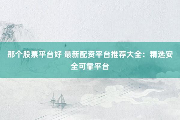 那个股票平台好 最新配资平台推荐大全：精选安全可靠平台
