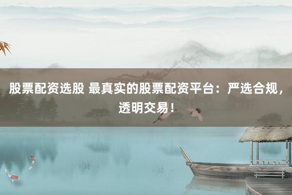 股票配资选股 最真实的股票配资平台：严选合规，透明交易！