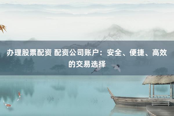 办理股票配资 配资公司账户：安全、便捷、高效的交易选择