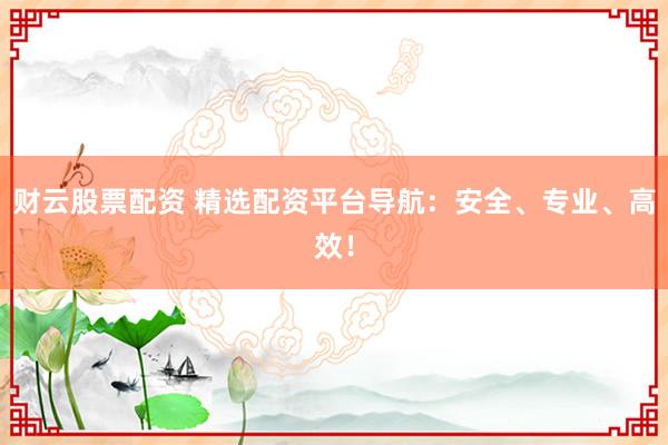 财云股票配资 精选配资平台导航：安全、专业、高效！