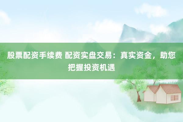 股票配资手续费 配资实盘交易：真实资金，助您把握投资机遇