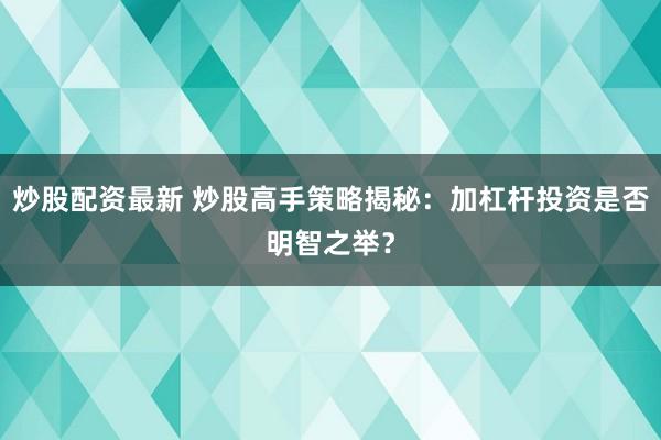 炒股配资最新 炒股高手策略揭秘：加杠杆投资是否明智之举？