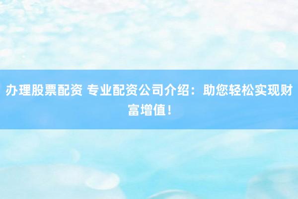 办理股票配资 专业配资公司介绍：助您轻松实现财富增值！