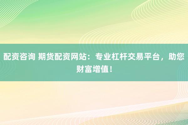 配资咨询 期货配资网站：专业杠杆交易平台，助您财富增值！
