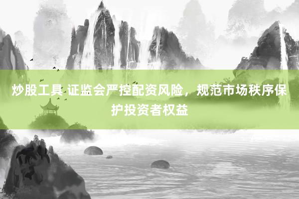 炒股工具 证监会严控配资风险，规范市场秩序保护投资者权益
