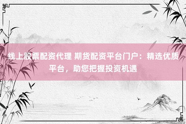 线上股票配资代理 期货配资平台门户：精选优质平台，助您把握投资机遇