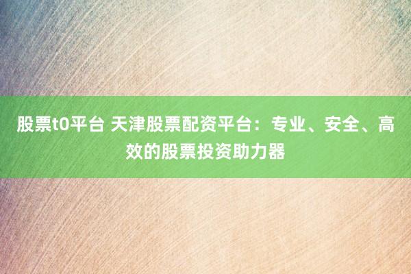 股票t0平台 天津股票配资平台：专业、安全、高效的股票投资助力器
