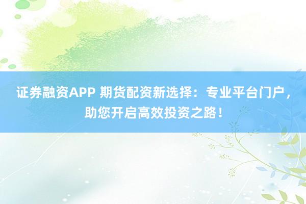 证券融资APP 期货配资新选择：专业平台门户，助您开启高效投资之路！