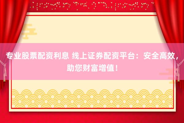 专业股票配资利息 线上证券配资平台：安全高效，助您财富增值！