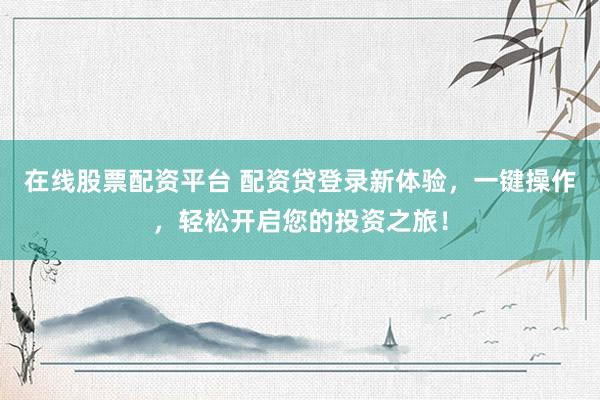 在线股票配资平台 配资贷登录新体验，一键操作，轻松开启您的投资之旅！