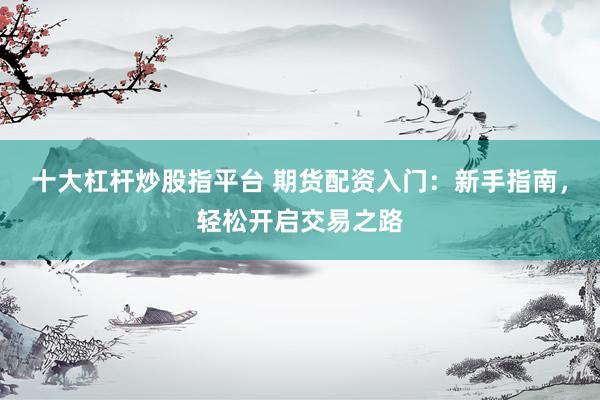 十大杠杆炒股指平台 期货配资入门：新手指南，轻松开启交易之路