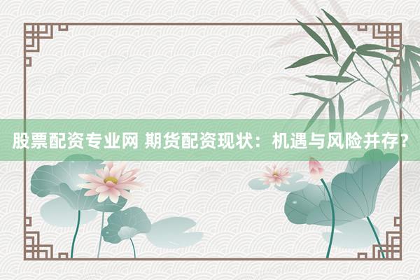 股票配资专业网 期货配资现状：机遇与风险并存？