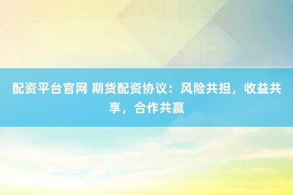 配资平台官网 期货配资协议：风险共担，收益共享，合作共赢