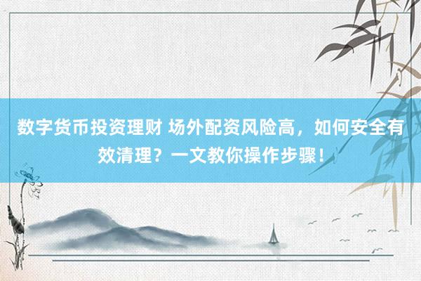 数字货币投资理财 场外配资风险高，如何安全有效清理？一文教你操作步骤！
