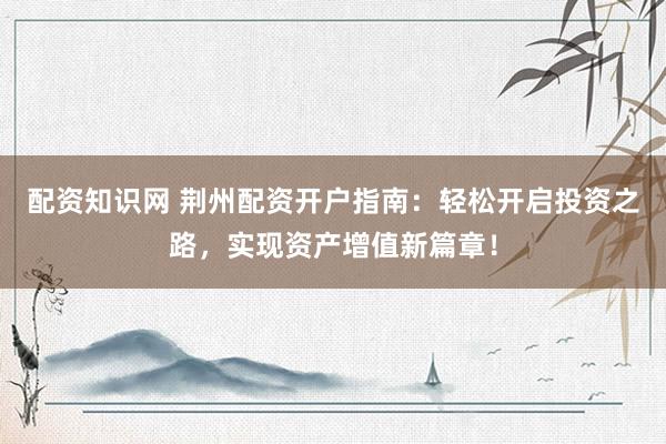 配资知识网 荆州配资开户指南：轻松开启投资之路，实现资产增值新篇章！