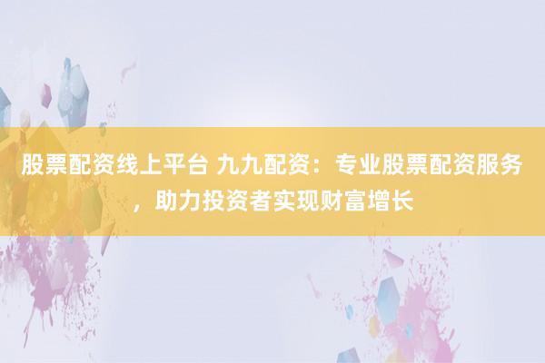 股票配资线上平台 九九配资：专业股票配资服务，助力投资者实现财富增长