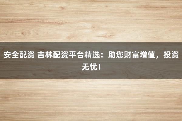 安全配资 吉林配资平台精选：助您财富增值，投资无忧！