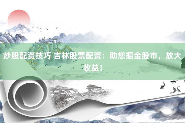 炒股配资技巧 吉林股票配资：助您掘金股市，放大收益！