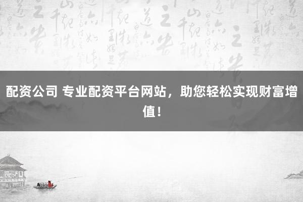 配资公司 专业配资平台网站，助您轻松实现财富增值！