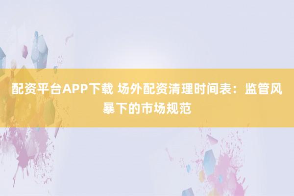 配资平台APP下载 场外配资清理时间表：监管风暴下的市场规范